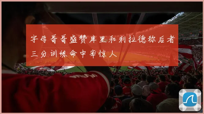 字母哥哥盛赞库里和利拉德称后者三分训练命中率惊人
