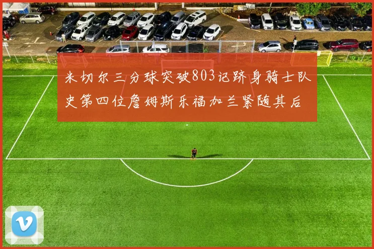 米切尔三分球突破803记跻身骑士队史第四位詹姆斯乐福加兰紧随其后