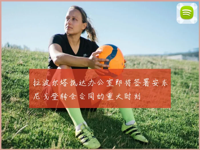 拉波尔塔抵达办公室即将签署安东尼戈登转会合同的重大时刻