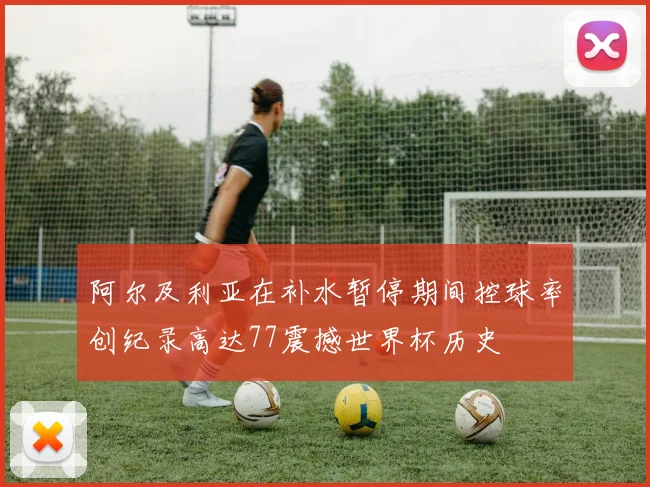 阿尔及利亚在补水暂停期间控球率创纪录高达77震撼世界杯历史