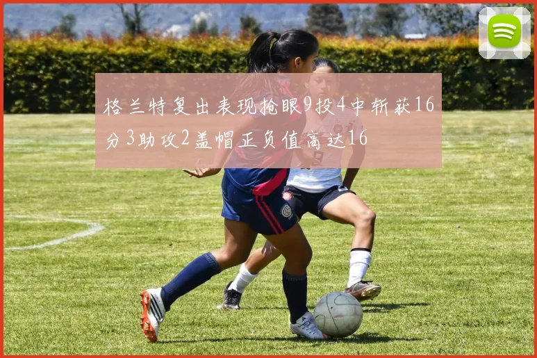 格兰特复出表现抢眼9投4中斩获16分3助攻2盖帽正负值高达16