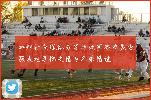 加维社交媒体分享与坎塞洛重聚合照表达喜悦之情与兄弟情谊