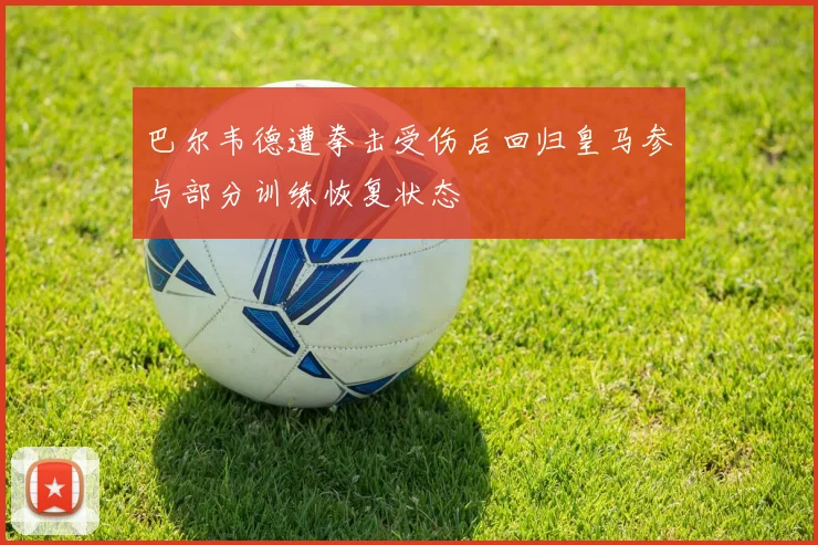 巴尔韦德遭拳击受伤后回归皇马参与部分训练恢复状态