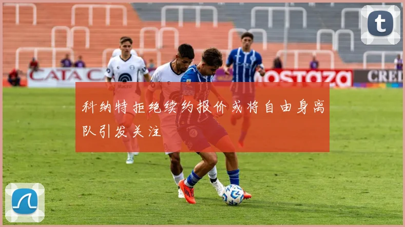 科纳特拒绝续约报价或将自由身离队引发关注