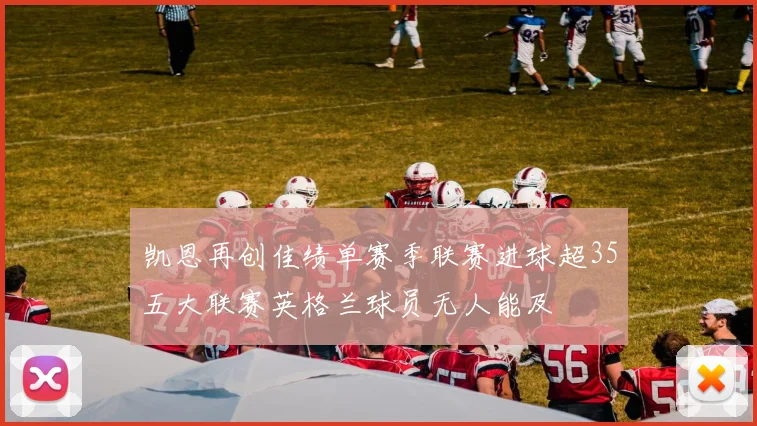 凯恩再创佳绩单赛季联赛进球超35五大联赛英格兰球员无人能及
