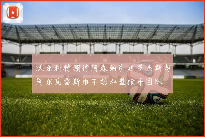 沃尔科特期待阿森纳引进罗杰斯与阿尔瓦雷斯谁不想加盟枪手团队