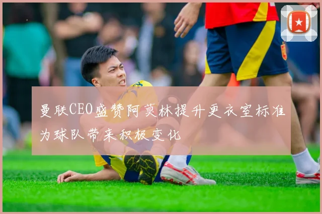 曼联CEO盛赞阿莫林提升更衣室标准为球队带来积极变化