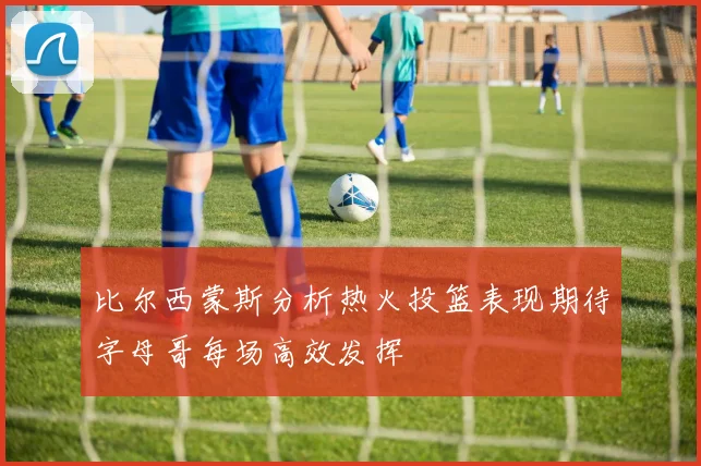 比尔西蒙斯分析热火投篮表现期待字母哥每场高效发挥