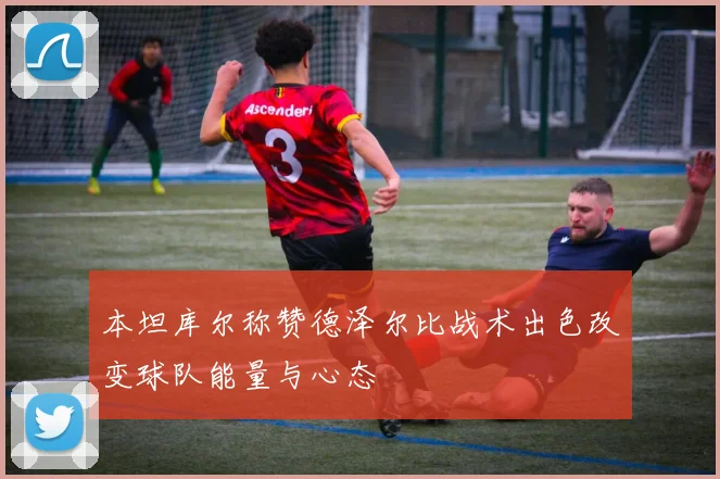 本坦库尔称赞德泽尔比战术出色改变球队能量与心态