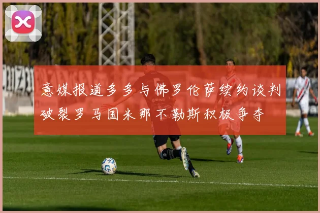 意媒报道多多与佛罗伦萨续约谈判破裂罗马国米那不勒斯积极争夺