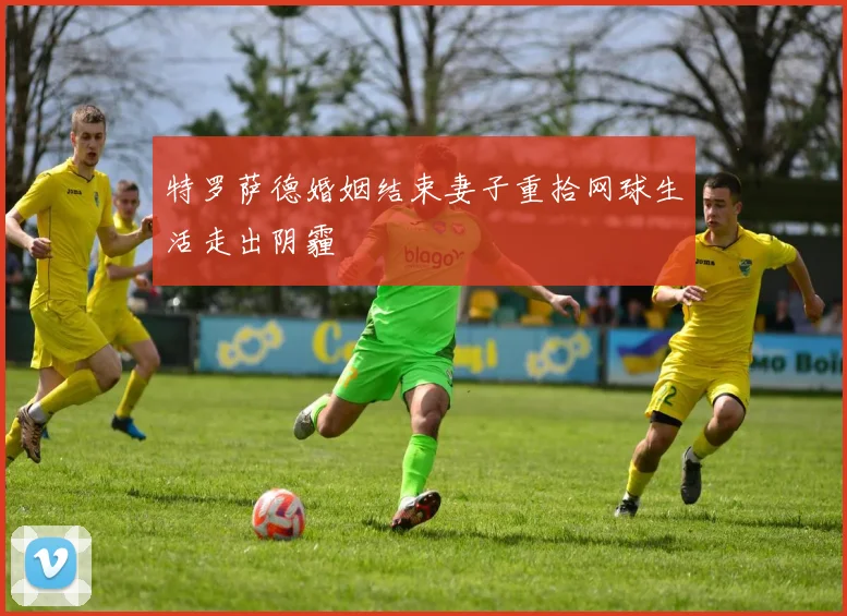 特罗萨德婚姻结束妻子重拾网球生活走出阴霾