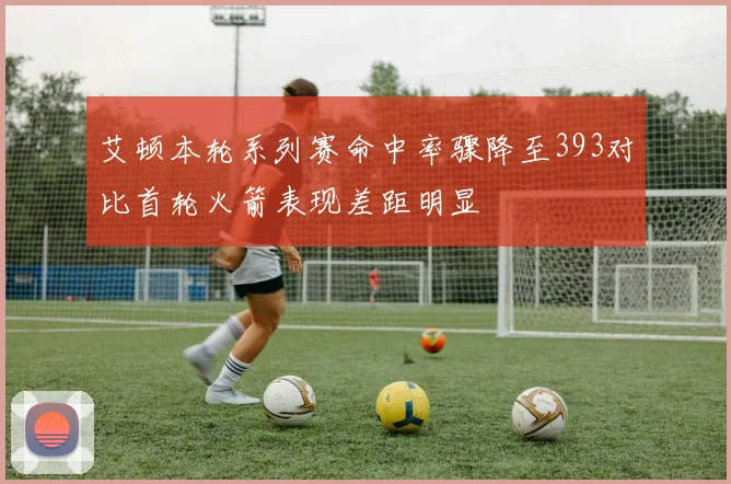 艾顿本轮系列赛命中率骤降至393对比首轮火箭表现差距明显