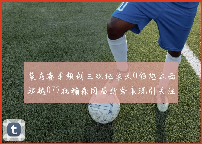 菜鸟赛季频创三双纪录大O领跑本西超越077杨瀚森同届新秀表现引关注