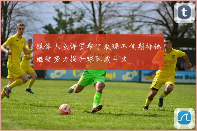 媒体人点评贺希宁表现不佳期待他继续努力提升球队战斗力