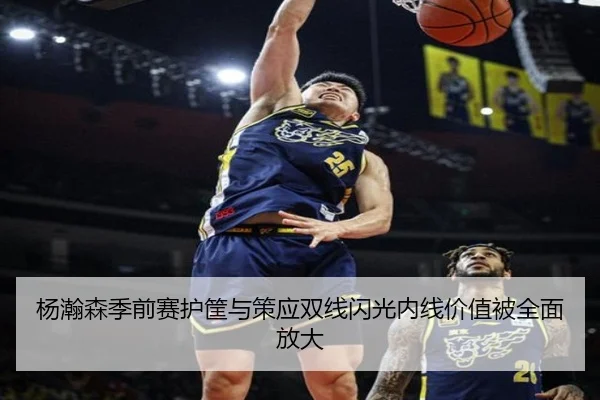 杨瀚森季前赛护筐与策应双线闪光内线价值被全面放大
